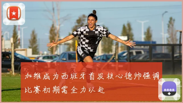 加维成为西班牙首发核心德帅强调比赛初期需全力以赴