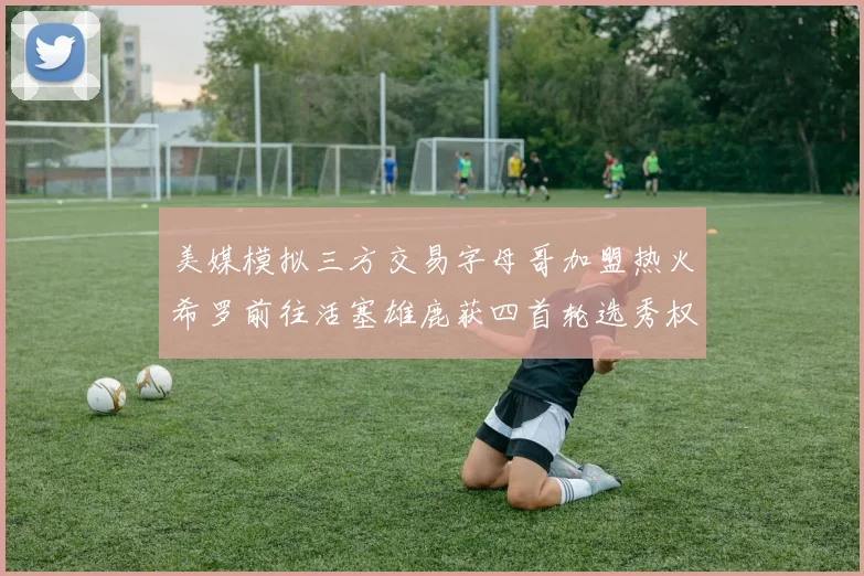 美媒模拟三方交易字母哥加盟热火希罗前往活塞雄鹿获四首轮选秀权与两次互换权