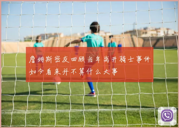 詹姆斯密友回顾当年离开骑士事件如今看来并不算什么大事