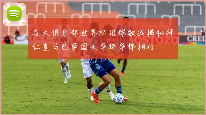 各大俱乐部世界杯进球数据揭秘拜仁皇马巴萨国米争辉争锋相对