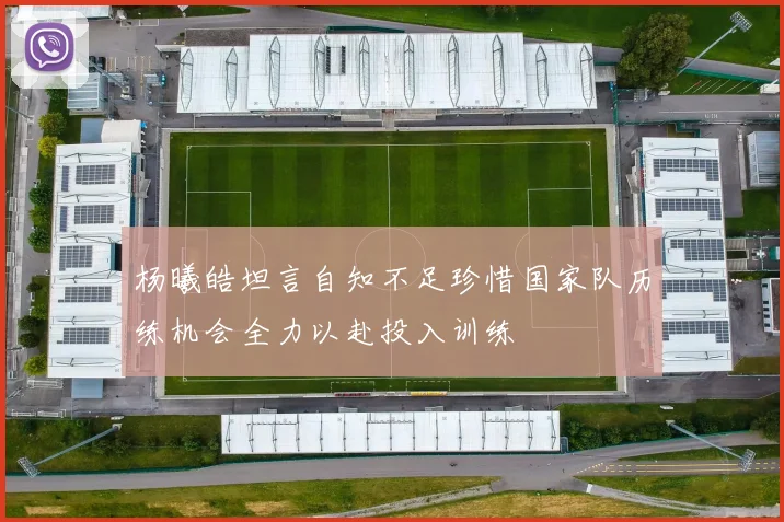 杨曦皓坦言自知不足珍惜国家队历练机会全力以赴投入训练