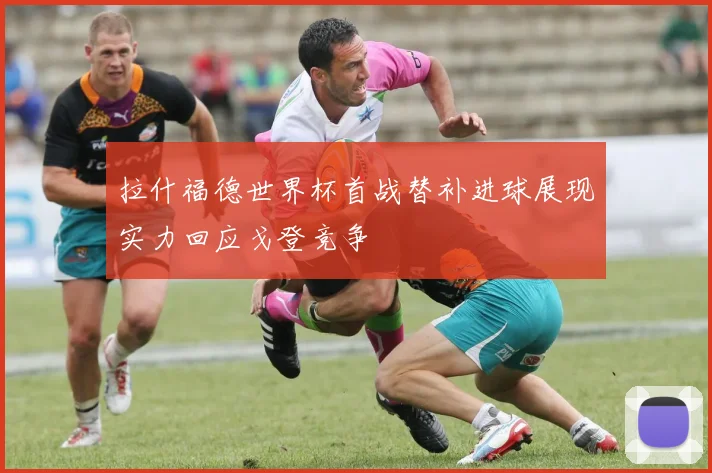 拉什福德世界杯首战替补进球展现实力回应戈登竞争
