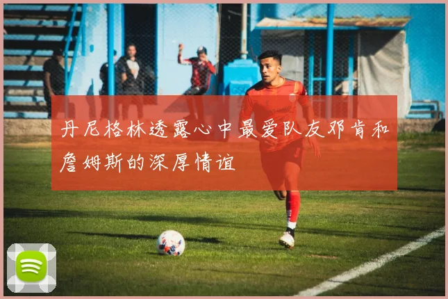 丹尼格林透露心中最爱队友邓肯和詹姆斯的深厚情谊