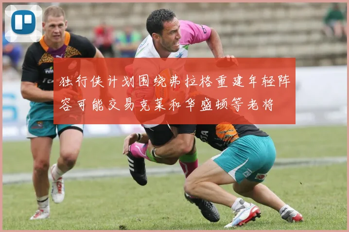 独行侠计划围绕弗拉格重建年轻阵容可能交易克莱和华盛顿等老将