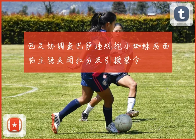 西足协调查巴萨违规挖小蜘蛛或面临主场关闭扣分及引援禁令