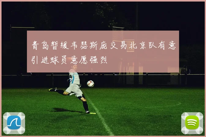 青岛暂缓韦瑟斯庞交易北京队有意引进球员意愿强烈