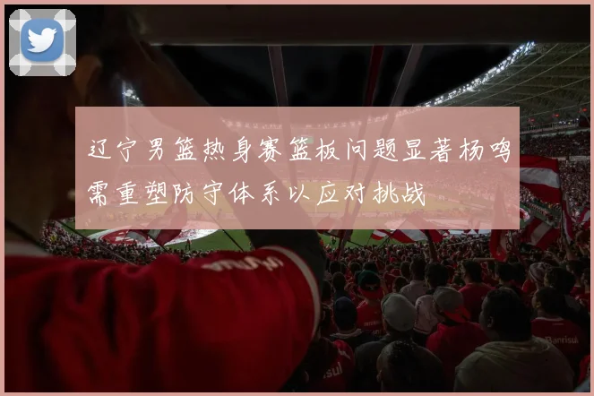 辽宁男篮热身赛篮板问题显著杨鸣需重塑防守体系以应对挑战