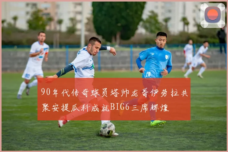90年代传奇球员塔帅龙哥伊劳拉共聚安提瓜科成就BIG6三席辉煌