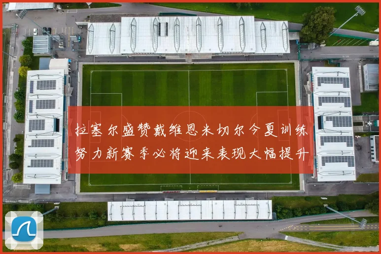 拉塞尔盛赞戴维恩米切尔今夏训练努力新赛季必将迎来表现大幅提升
