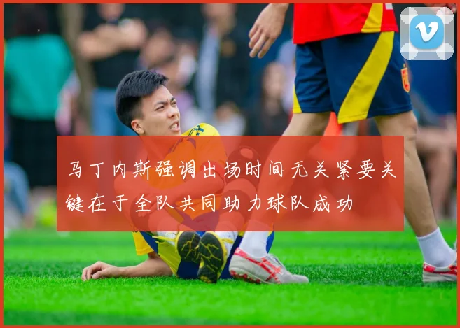 马丁内斯强调出场时间无关紧要关键在于全队共同助力球队成功