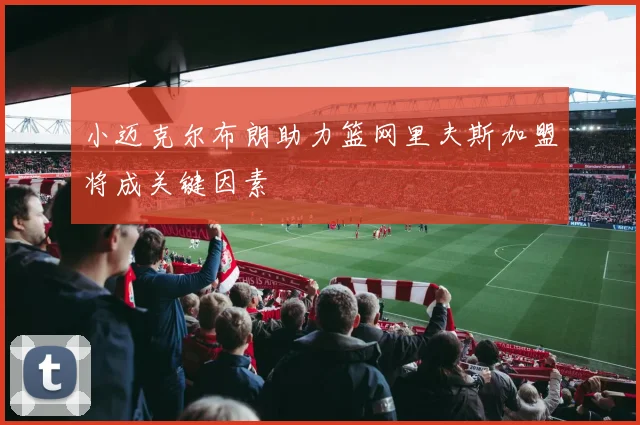 小迈克尔布朗助力篮网里夫斯加盟将成关键因素