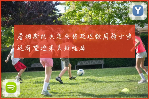詹姆斯的决定或将延迟数周骑士重返有望迎来美好结局