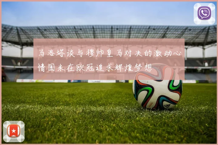 马洛塔谈与穆帅皇马对决的激动心情国米在欧冠追求辉煌梦想