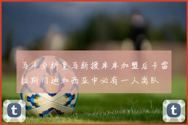 马卡分析皇马新援库库加盟后卡雷拉斯门迪加西亚中必有一人离队