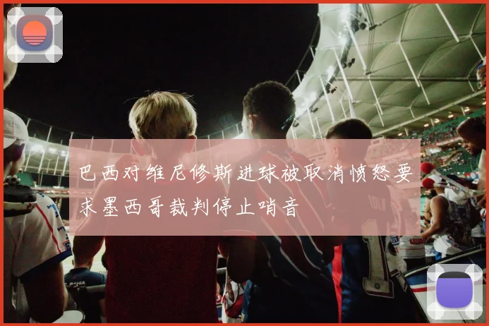 巴西对维尼修斯进球被取消愤怒要求墨西哥裁判停止哨音