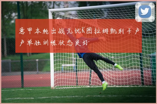 意甲本轮出战无忧K图拉姆凯利卡卢卢单独训练状态良好