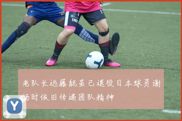 老队长远藤航虽已退役日本球员谢场时依旧传递团队精神