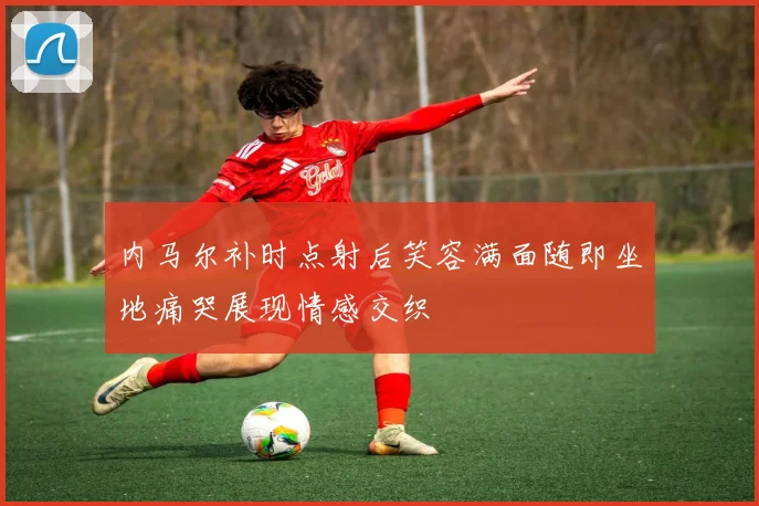 内马尔补时点射后笑容满面随即坐地痛哭展现情感交织