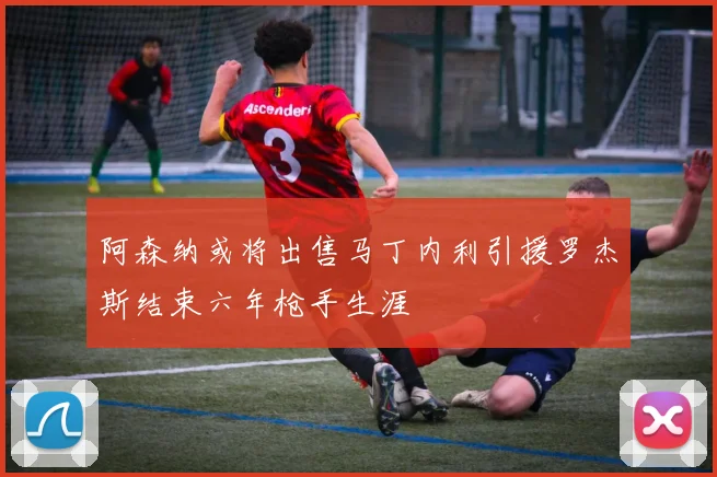 阿森纳或将出售马丁内利引援罗杰斯结束六年枪手生涯